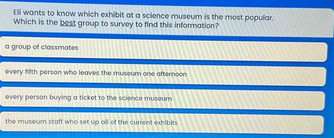 eli wants to know which exhibit at a science museum is the most popular. which is the best group to survey to find this information?\na group of classmates\nevery fifth person who leaves the museum one afternoon\nevery person buying a ticket to the science museum\nthe museum staff who set up all of the current exhibits