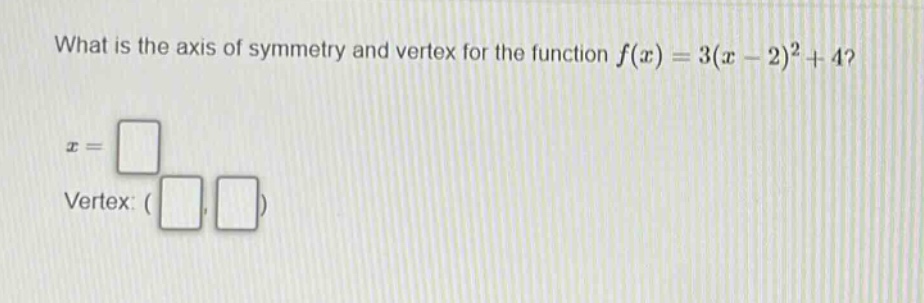 what is the axis of symmetry and vertex for the function $f(x)=3(x - 2)^2+4$?\n$x = square$\nvertex: $(square,square)$