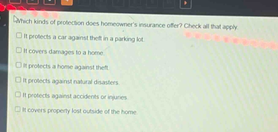 which kinds of protection does homeowners insurance offer? check all that apply. it protects a car against theft in a parking lot. it covers damages to a home. it protects a home against theft. it protects against natural disasters. it protects against accidents or injuries. it covers property lost outside of the home.