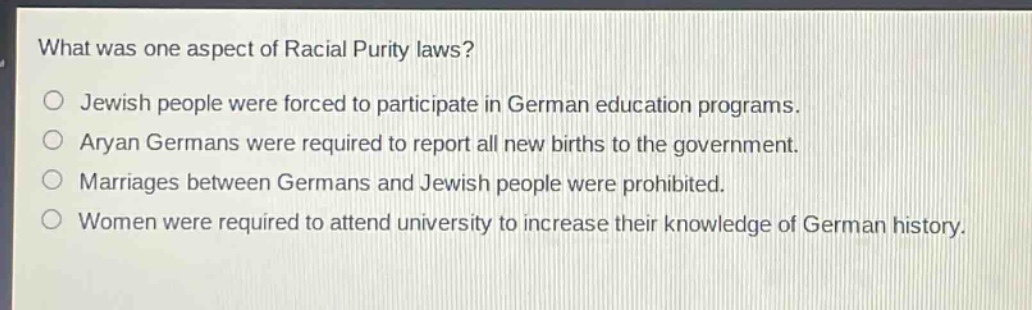 what was one aspect of racial purity laws?\njewish people were forced to participate in german education programs.\naryan germans were required to report all new births to the government.\nmarriages between germans and jewish people were prohibited.\nwomen were required to attend university to increase their knowledge of german history.