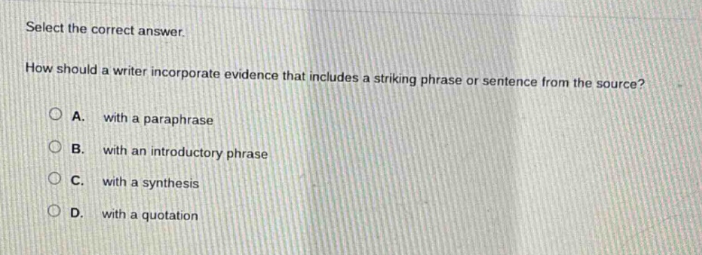 select the correct answer. how should a writer incorporate evidence that includes a striking phrase or sentence from the source? a. with a paraphrase b. with an introductory phrase c. with a synthesis d. with a quotation