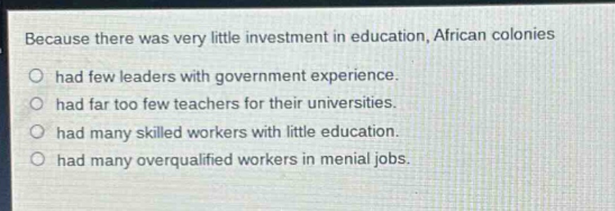 because there was very little investment in education, african colonies\no had few leaders with government experience.\no had far too few teachers for their universities.\no had many skilled workers with little education.\no had many overqualified workers in menial jobs.