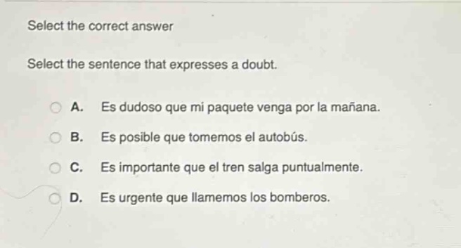 select the correct answer\nselect the sentence that expresses a doubt.\na. es dudoso que mi paquete venga por la mañana.\nb. es posible que tomemos el autobús.\nc. es importante que el tren salga puntualmente.\nd. es urgente que llame mos los bomberos.