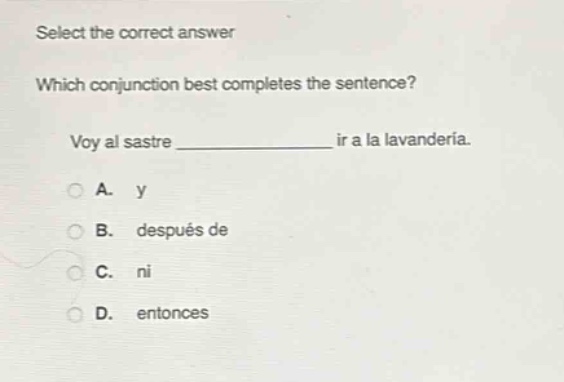 select the correct answer\nwhich conjunction best completes the sentence?\nvoy al sastre ______________ ir a la lavandería.\na. y\nb. después de\nc. ni\nd. entonces