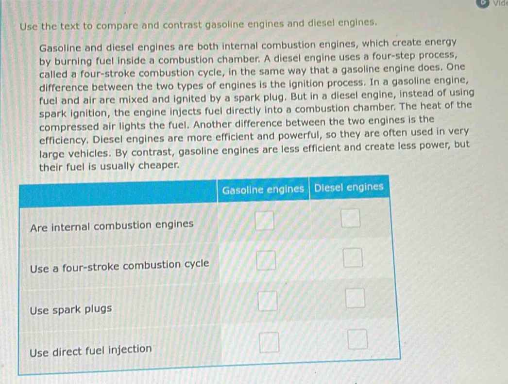 use the text to compare and contrast gasoline engines and diesel engines.\ngasoline and diesel engines are both internal combustion engines, which create energy by burning fuel inside a combustion chamber. a diesel engine uses a four - step process, called a four - stroke combustion cycle, in the same way that a gasoline engine does. one difference between the two types of engines is the ignition process. in a gasoline engine, fuel and air are mixed and ignited by a spark plug. but in a diesel engine, instead of using spark ignition, the engine injects fuel directly into a combustion chamber. the heat of the compressed air lights the fuel. another difference between the two engines is the efficiency. diesel engines are more efficient and powerful, so they are often used in very large vehicles. by contrast, gasoline engines are less efficient and create less power, but their fuel is usually cheaper.\ngasoline engines diesel engines\nare internal combustion engines\nuse a four - stroke combustion cycle\nuse spark plugs\nuse direct fuel injection