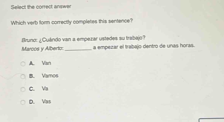 select the correct answer\nwhich verb form correctly completes this sentence?\nbruno: ¿cuándo van a empezar ustedes su trabajo?\nmarcos y alberto: __________ a empezar el trabajo dentro de unas horas.\na. van\nb. vamos\nc. va\nd. vas