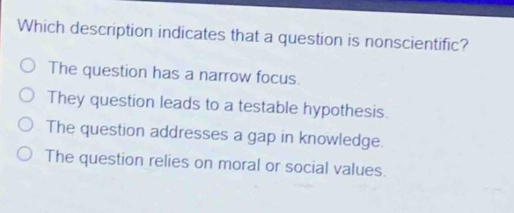 which description indicates that a question is nonscientific?\nthe question has a narrow focus.\nthey question leads to a testable hypothesis.\nthe question addresses a gap in knowledge.\nthe question relies on moral or social values.
