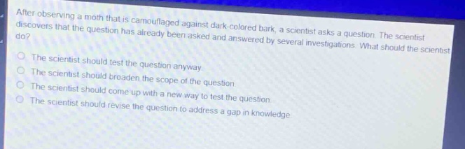after observing a moth that is camouflaged against dark - colored bark, a scientist asks a question. the scientist discovers that the question has already been asked and answered by several investigations. what should the scientist do?\nthe scientist should test the question anyway.\nthe scientist should broaden the scope of the question.\nthe scientist should come up with a new way to test the question.\nthe scientist should revise the question to address a gap in knowledge.