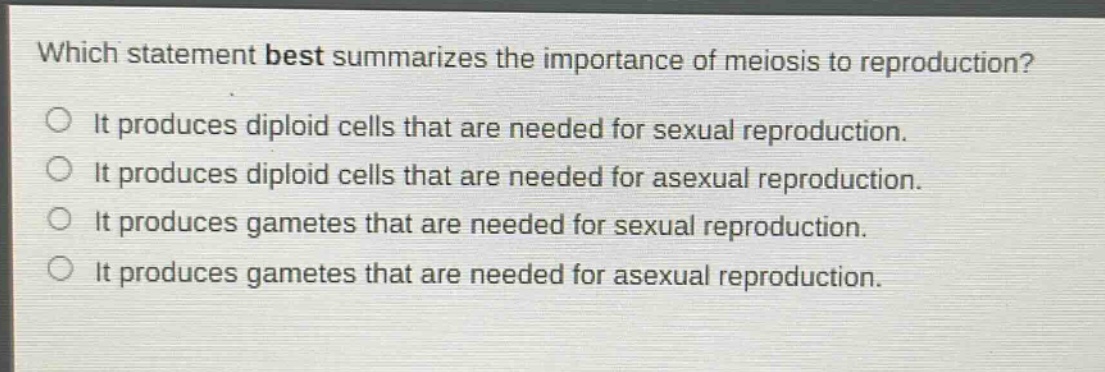 which statement best summarizes the importance of meiosis to reproduction?\nit produces diploid cells that are needed for sexual reproduction.\nit produces diploid cells that are needed for asexual reproduction.\nit produces gametes that are needed for sexual reproduction.\nit produces gametes that are needed for asexual reproduction.