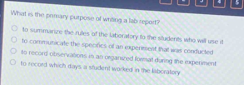 what is the primary purpose of writing a lab report?\n- to summarize the rules of the laboratory to the students who will use it\n- to communicate the specifics of an experiment that was conducted\n- to record observations in an organized format during the experiment\n- to record which days a student worked in the laboratory
