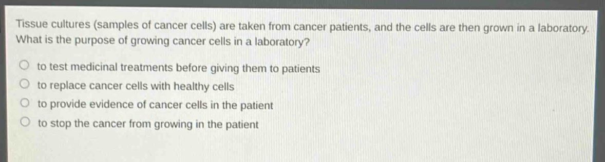 tissue cultures (samples of cancer cells) are taken from cancer patients, and the cells are then grown in a laboratory. what is the purpose of growing cancer cells in a laboratory?\no to test medicinal treatments before giving them to patients\no to replace cancer cells with healthy cells\no to provide evidence of cancer cells in the patient\no to stop the cancer from growing in the patient