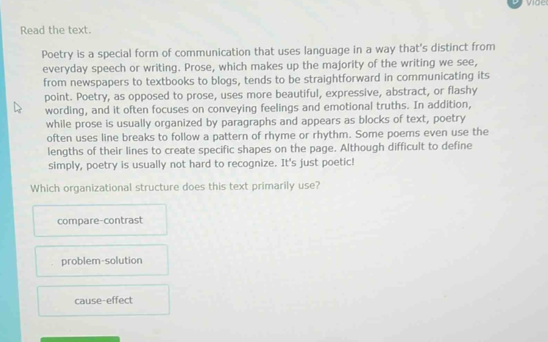 read the text.\npoetry is a special form of communication that uses language in a way thats distinct from everyday speech or writing. prose, which makes up the majority of the writing we see, from newspapers to textbooks to blogs, tends to be straightforward in communicating its point. poetry, as opposed to prose, uses more beautiful, expressive, abstract, or flashy wording, and it often focuses on conveying feelings and emotional truths. in addition, while prose is usually organized by paragraphs and appears as blocks of text, poetry often uses line breaks to follow a pattern of rhyme or rhythm. some poems even use the lengths of their lines to create specific shapes on the page. although difficult to define simply, poetry is usually not hard to recognize. its just poetic!\nwhich organizational structure does this text primarily use?\ncompare - contrast\nproblem - solution\ncause - effect