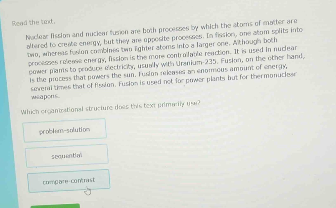 read the text.\nnuclear fission and nuclear fusion are both processes by which the atoms of matter are altered to create energy, but they are opposite processes. in fission, one atom splits into two, whereas fusion combines two lighter atoms into a larger one. although both processes release energy, fission is the more controllable reaction. it is used in nuclear power plants to produce electricity, usually with uranium - 235. fusion, on the other hand, is the process that powers the sun. fusion releases an enormous amount of energy, several times that of fission. fusion is used not for power plants but for thermonuclear weapons.\nwhich organizational structure does this text primarily use?\nproblem - solution\nsequential\ncompare - contrast