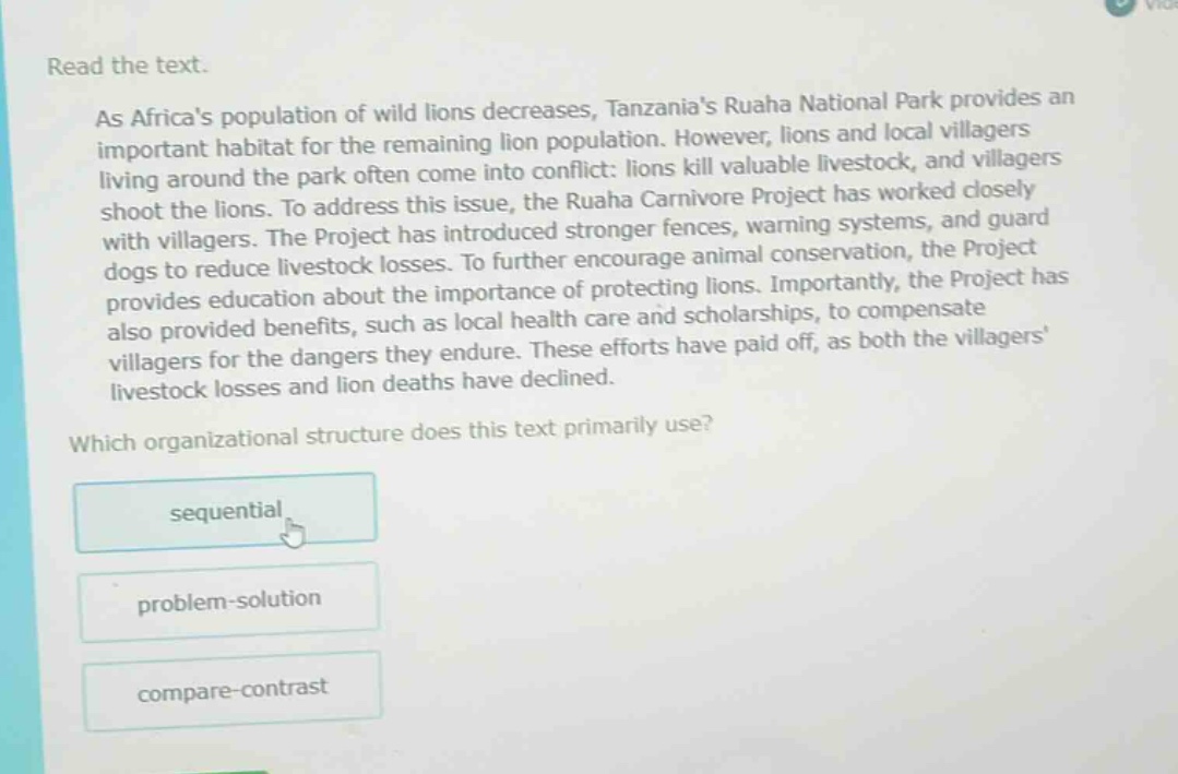 read the text.\nas africas population of wild lions decreases, tanzanias ruaha national park provides an important habitat for the remaining lion population. however, lions and local villagers living around the park often come into conflict: lions kill valuable livestock, and villagers shoot the lions. to address this issue, the ruaha carnivore project has worked closely with villagers. the project has introduced stronger fences, warning systems, and guard dogs to reduce livestock losses. to further encourage animal conservation, the project provides education about the importance of protecting lions. importantly, the project has also provided benefits, such as local health care and scholarships, to compensate villagers for the dangers they endure. these efforts have paid off, as both the villagers livestock losses and lion deaths have declined.\nwhich organizational structure does this text primarily use?\nsequential\nproblem - solution\ncompare - contrast