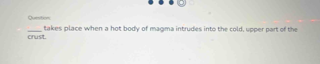 question: \n____ takes place when a hot body of magma intrudes into the cold, upper part of the crust.