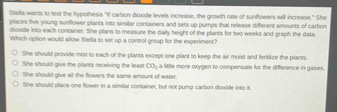 stella wants to test the hypothesis \if carbon dioxide levels increase, the growth rate of sunflowers will increase.\ she places five young sunflower plants into similar containers and sets up pumps that release different amounts of carbon dioxide into each container. she plans to measure the daily height of the plants for two weeks and graph the data. which option would allow stella to set up a control group for the experiment? she should provide mist to each of the plants except one plant to keep the air moist and fertilize the plants. she should give the plants receiving the least co₂ a little more oxygen to compensate for the difference in gases. she should give all the flowers the same amount of water. she should place one flower in a similar container, but not pump carbon dioxide into it.