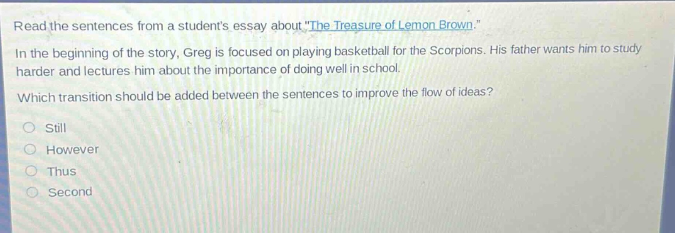 read the sentences from a students essay about \the treasure of lemon brown.\ in the beginning of the story, greg is focused on playing basketball for the scorpions. his father wants him to study harder and lectures him about the importance of doing well in school. which transition should be added between the sentences to improve the flow of ideas? still however thus second