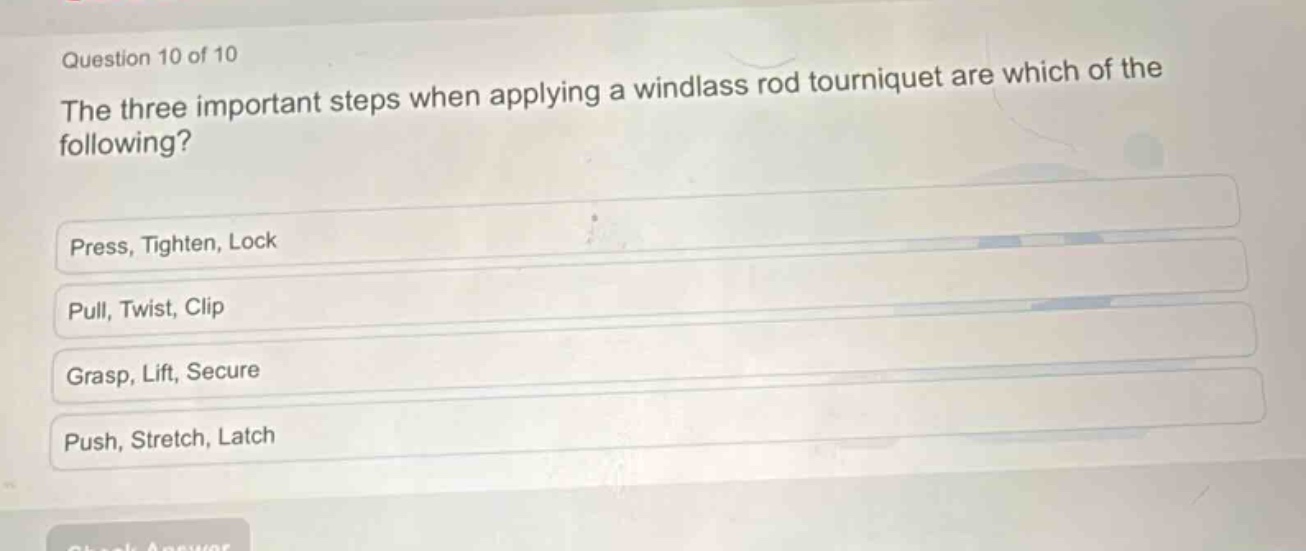 question 10 of 10\nthe three important steps when applying a windlass rod tourniquet are which of the following?\npress, tighten, lock\npull, twist, clip\ngrasp, lift, secure\npush, stretch, latch