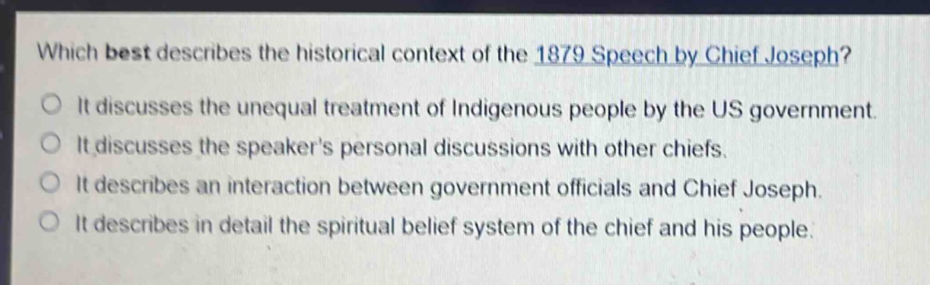 which best describes the historical context of the 1879 speech by chief joseph?\nit discusses the unequal treatment of indigenous people by the us government.\nit discusses the speakers personal discussions with other chiefs.\nit describes an interaction between government officials and chief joseph.\nit describes in detail the spiritual belief system of the chief and his people.