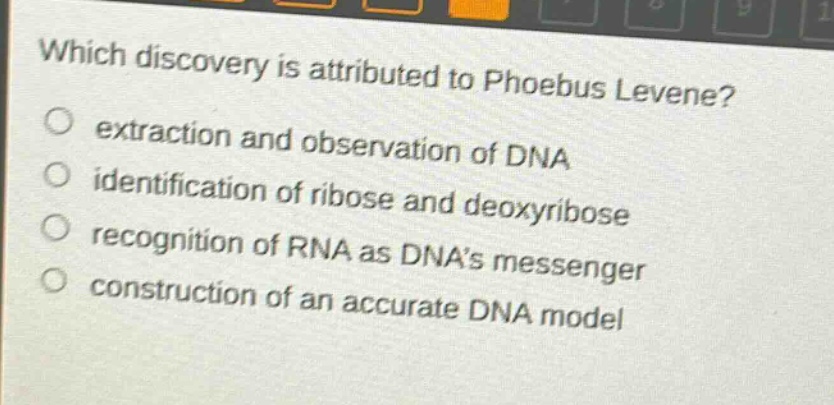 which discovery is attributed to phoebus levene?\nextraction and observation of dna\nidentification of ribose and deoxyribose\nrecognition of rna as dnas messenger\nconstruction of an accurate dna model