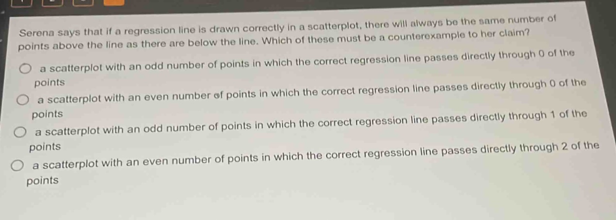serena says that if a regression line is drawn correctly in a scatterplot, there will always be the same number of points above the line as there are below the line. which of these must be a counterexample to her claim?\n a scatterplot with an odd number of points in which the correct regression line passes directly through 0 of the points\n a scatterplot with an even number of points in which the correct regression line passes directly through 0 of the points\n a scatterplot with an odd number of points in which the correct regression line passes directly through 1 of the points\n a scatterplot with an even number of points in which the correct regression line passes directly through 2 of the points