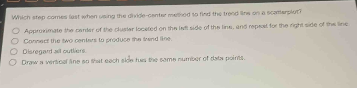 which step comes last when using the divide - center method to find the trend line on a scatterplot?\napproximate the center of the cluster located on the left side of the line, and repeat for the right side of the line.\nconnect the two centers to produce the trend line.\ndisregard all outliers.\ndraw a vertical line so that each side has the same number of data points.
