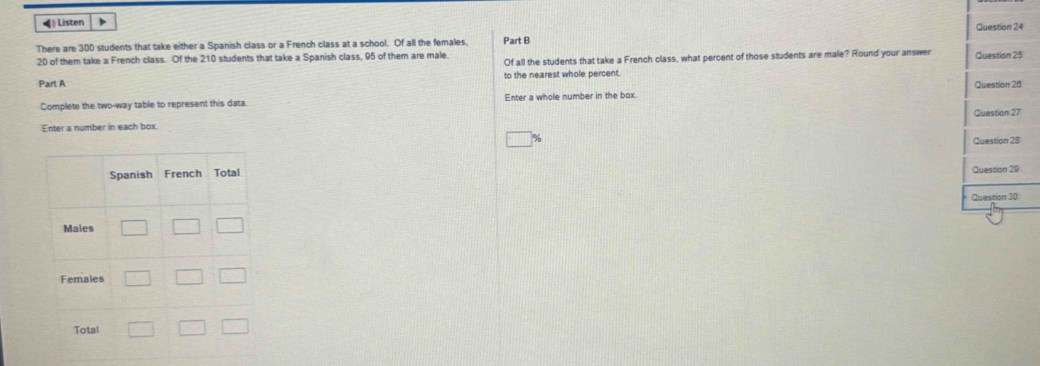 there are 300 students that take either a spanish class or a french class at a school. of all the females, 20 of them take a french class. of the 210 students that take a spanish class, 95 of them are male. part a complete the two - way table to represent this data. enter a number in each box. part b of all the students that take a french class, what percent of those students are male? round your answer to the nearest whole percent. enter a whole number in the box.