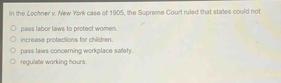 in the lochner v. new york case of 1905, the supreme court ruled that states could not\npass labor laws to protect women.\nincrease protections for children.\npass laws concerning workplace safety.\nregulate working hours.