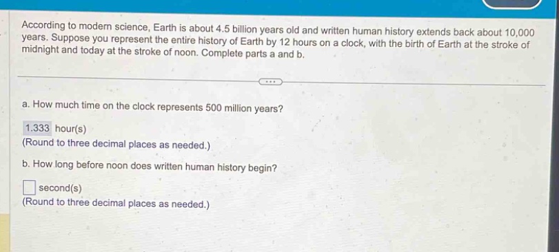 according to modern science, earth is about 4.5 billion years old and written human history extends back about 10,000 years. suppose you represent the entire history of earth by 12 hours on a clock, with the birth of earth at the stroke of midnight and today at the stroke of noon. complete parts a and b.\na. how much time on the clock represents 500 million years?\n1.333 hour(s)\n(round to three decimal places as needed.)\nb. how long before noon does written human history begin?\n□ second(s)\n(round to three decimal places as needed.)