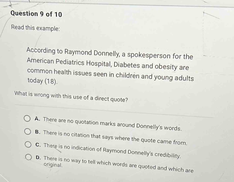 question 9 of 10\nread this example:\naccording to raymond donnelly, a spokesperson for the american pediatrics hospital, diabetes and obesity are common health issues seen in children and young adults today (18).\nwhat is wrong with this use of a direct quote?\na. there are no quotation marks around donnellys words.\nb. there is no citation that says where the quote came from.\nc. there is no indication of raymond donnellys credibility.\nd. there is no way to tell which words are quoted and which are original.