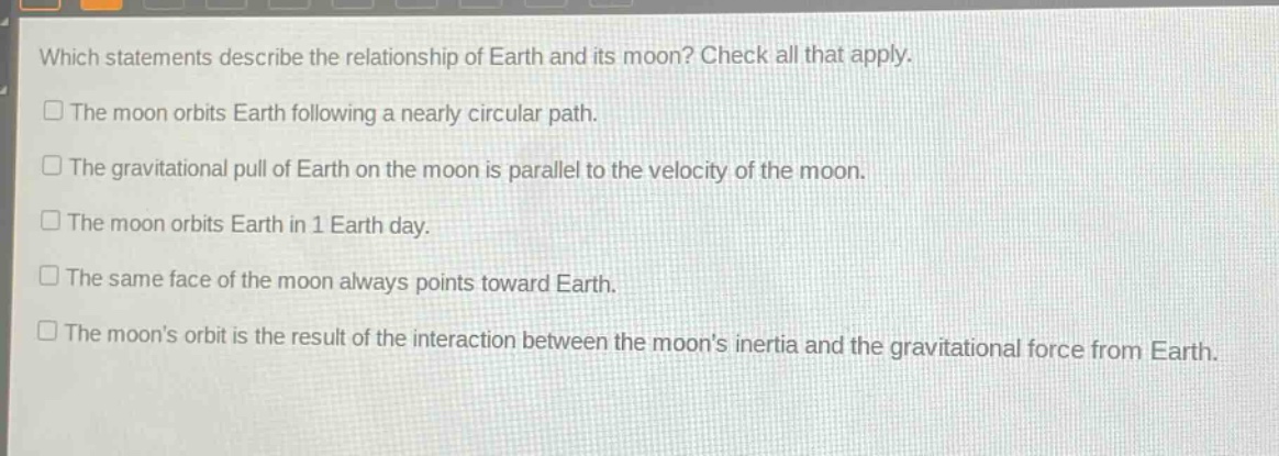 which statements describe the relationship of earth and its moon? check all that apply.\nthe moon orbits earth following a nearly circular path.\nthe gravitational pull of earth on the moon is parallel to the velocity of the moon.\nthe moon orbits earth in 1 earth day.\nthe same face of the moon always points toward earth.\nthe moons orbit is the result of the interaction between the moons inertia and the gravitational force from earth.