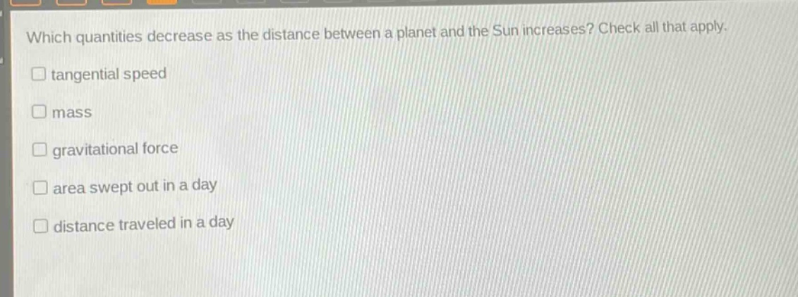 which quantities decrease as the distance between a planet and the sun increases? check all that apply.\ntangential speed\nmass\ngravitational force\narea swept out in a day\ndistance traveled in a day