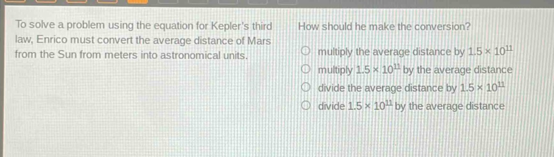 to solve a problem using the equation for keplers third law, enrico must convert the average distance of mars from the sun from meters into astronomical units. how should he make the conversion? multiply the average distance by 1.5×10^11 multiply 1.5×10^11 by the average distance divide the average distance by 1.5×10^11 divide 1.5×10^11 by the average distance