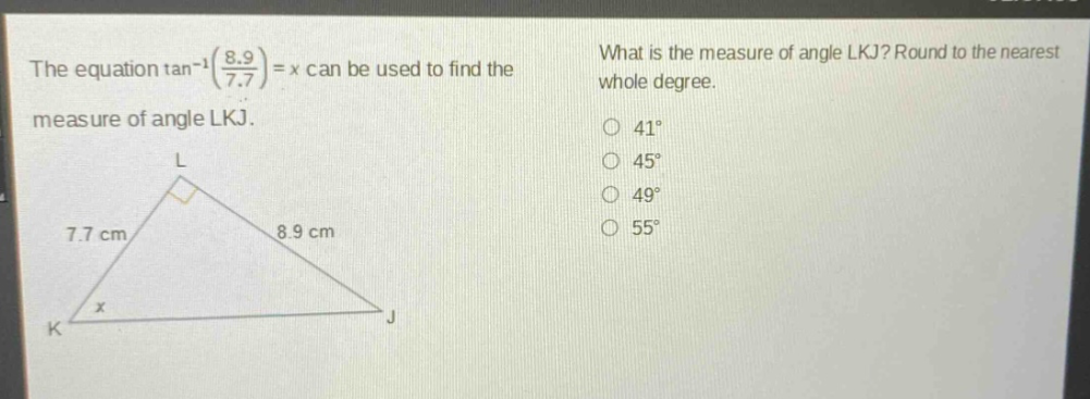 the equation $\tan^{-1}(\frac{8.9}{7.7}) = x$ can be used to find the measure of angle lkj. what is the measure of angle lkj? round to the nearest whole degree. 41° 45° 49° 55°
