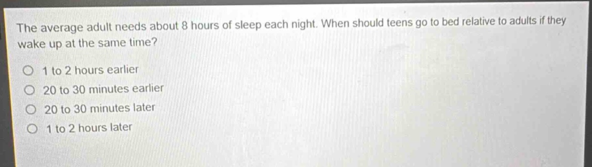 the average adult needs about 8 hours of sleep each night. when should teens go to bed relative to adults if they wake up at the same time?\no 1 to 2 hours earlier\no 20 to 30 minutes earlier\no 20 to 30 minutes later\no 1 to 2 hours later