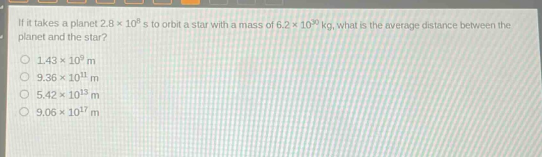 if it takes a planet 2.8×10^8 s to orbit a star with a mass of 6.2×10^30 kg, what is the average distance between the planet and the star?\n1.43×10^9 m\n9.36×10^11 m\n5.42×10^13 m\n9.06×10^17 m