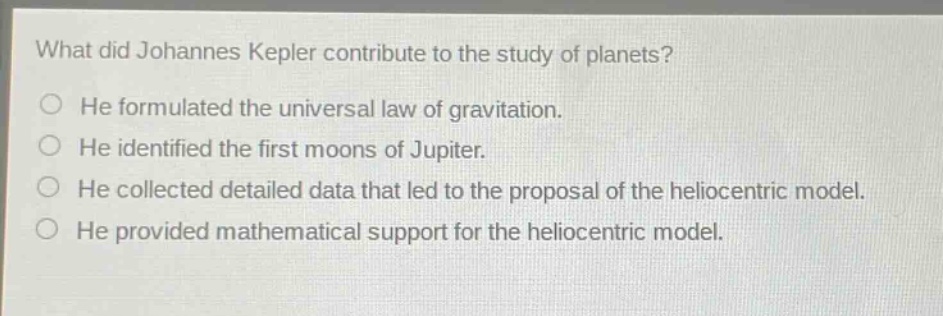 what did johannes kepler contribute to the study of planets?\nhe formulated the universal law of gravitation.\nhe identified the first moons of jupiter.\nhe collected detailed data that led to the proposal of the heliocentric model.\nhe provided mathematical support for the heliocentric model.
