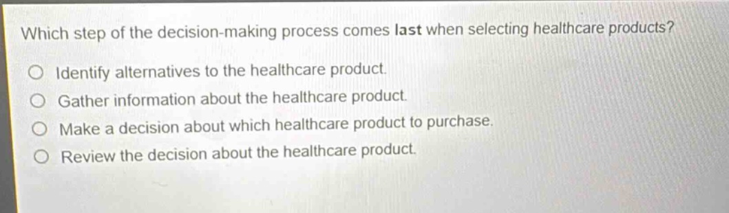 which step of the decision - making process comes last when selecting healthcare products?\no identify alternatives to the healthcare product.\no gather information about the healthcare product.\no make a decision about which healthcare product to purchase.\no review the decision about the healthcare product.
