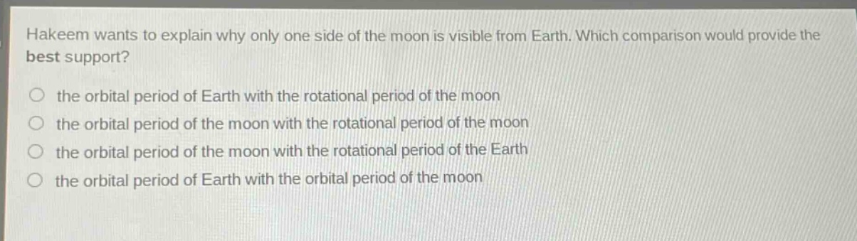 hakeem wants to explain why only one side of the moon is visible from earth. which comparison would provide the best support?\n○ the orbital period of earth with the rotational period of the moon\n○ the orbital period of the moon with the rotational period of the moon\n○ the orbital period of the moon with the rotational period of the earth\n○ the orbital period of earth with the orbital period of the moon