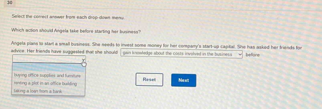 30\nselect the correct answer from each drop - down menu.\nwhich action should angela take before starting her business?\nangela plans to start a small business. she needs to invest some money for her companys start - up capital. she has asked her friends for advice. her friends have suggested that she should gain knowledge about the costs involved in the business before\nbuying office supplies and furniture\nrenting a plot in an office building\ntaking a loan from a bank\nreset next