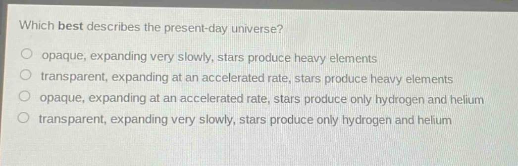 which best describes the present - day universe?\nopaque, expanding very slowly, stars produce heavy elements\ntransparent, expanding at an accelerated rate, stars produce heavy elements\nopaque, expanding at an accelerated rate, stars produce only hydrogen and helium\ntransparent, expanding very slowly, stars produce only hydrogen and helium