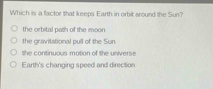 which is a factor that keeps earth in orbit around the sun?\no the orbital path of the moon\no the gravitational pull of the sun\no the continuous motion of the universe\no earths changing speed and direction