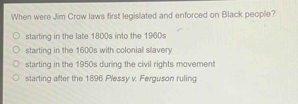 when were jim crow laws first legislated and enforced on black people?\nstarting in the late 1800s into the 1960s\nstarting in the 1600s with colonial slavery\nstarting in the 1950s during the civil rights movement\nstarting after the 1896 plessy v. ferguson ruling