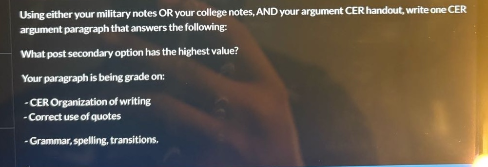 using either your military notes or your college notes, and your argument cer handout, write one cer argument paragraph that answers the following: what post secondary option has the highest value? your paragraph is being grade on: - cer organization of writing - correct use of quotes - grammar, spelling, transitions.