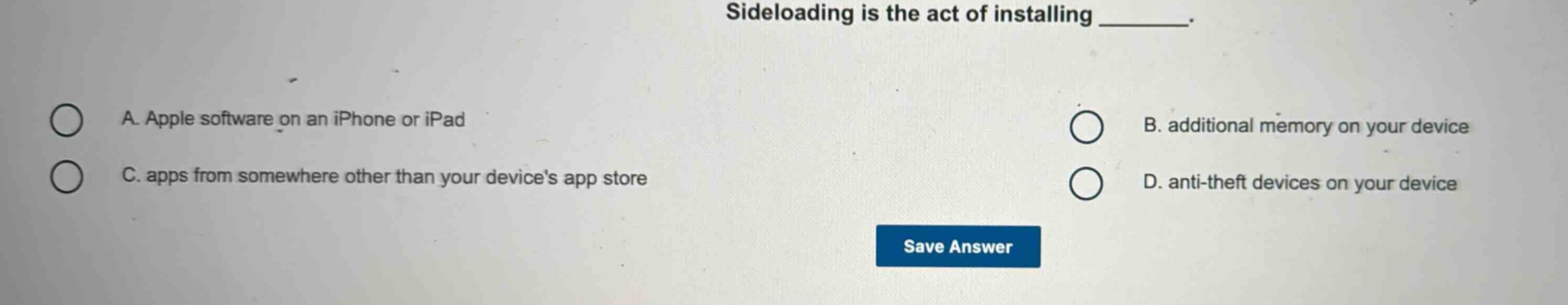 sideloading is the act of installing _______. a. apple software on an iphone or ipad b. additional memory on your device c. apps from somewhere other than your devices app store d. anti - theft devices on your device