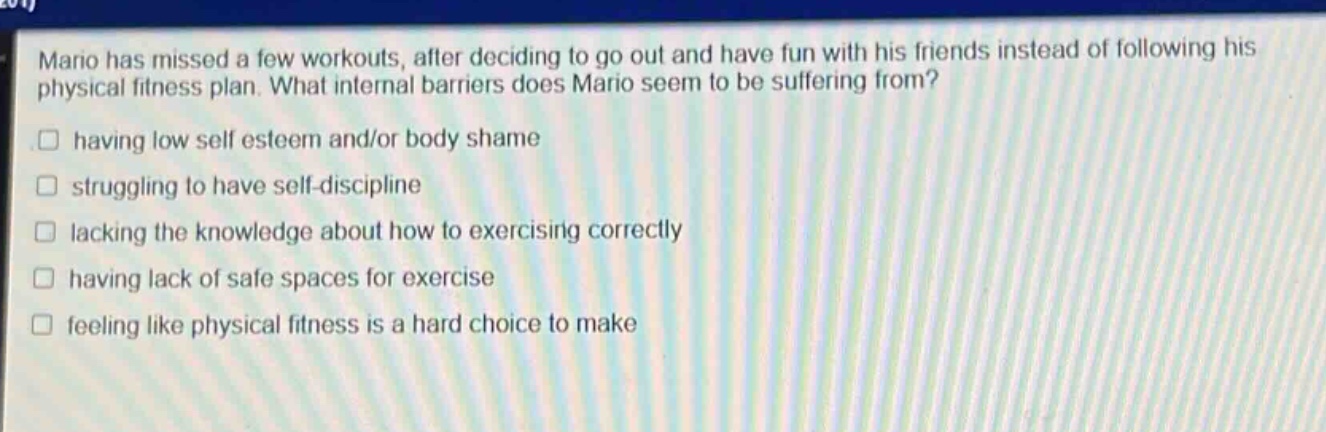 mario has missed a few workouts, after deciding to go out and have fun with his friends instead of following his physical fitness plan. what internal barriers does mario seem to be suffering from?\n□ having low self esteem and/or body shame\n□ struggling to have self - discipline\n□ lacking the knowledge about how to exercising correctly\n□ having lack of safe spaces for exercise\n□ feeling like physical fitness is a hard choice to make