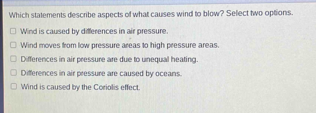 which statements describe aspects of what causes wind to blow? select two options.\n□ wind is caused by differences in air pressure.\n□ wind moves from low pressure areas to high pressure areas.\n□ differences in air pressure are due to unequal heating.\n□ differences in air pressure are caused by oceans.\n□ wind is caused by the coriolis effect.