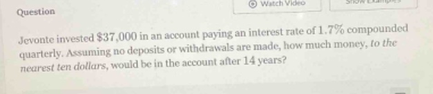 jevonte invested $37,000 in an account paying an interest rate of 1.7% compounded quarterly. assuming no deposits or withdrawals are made, how much money, to the nearest ten dollars, would be in the account after 14 years?