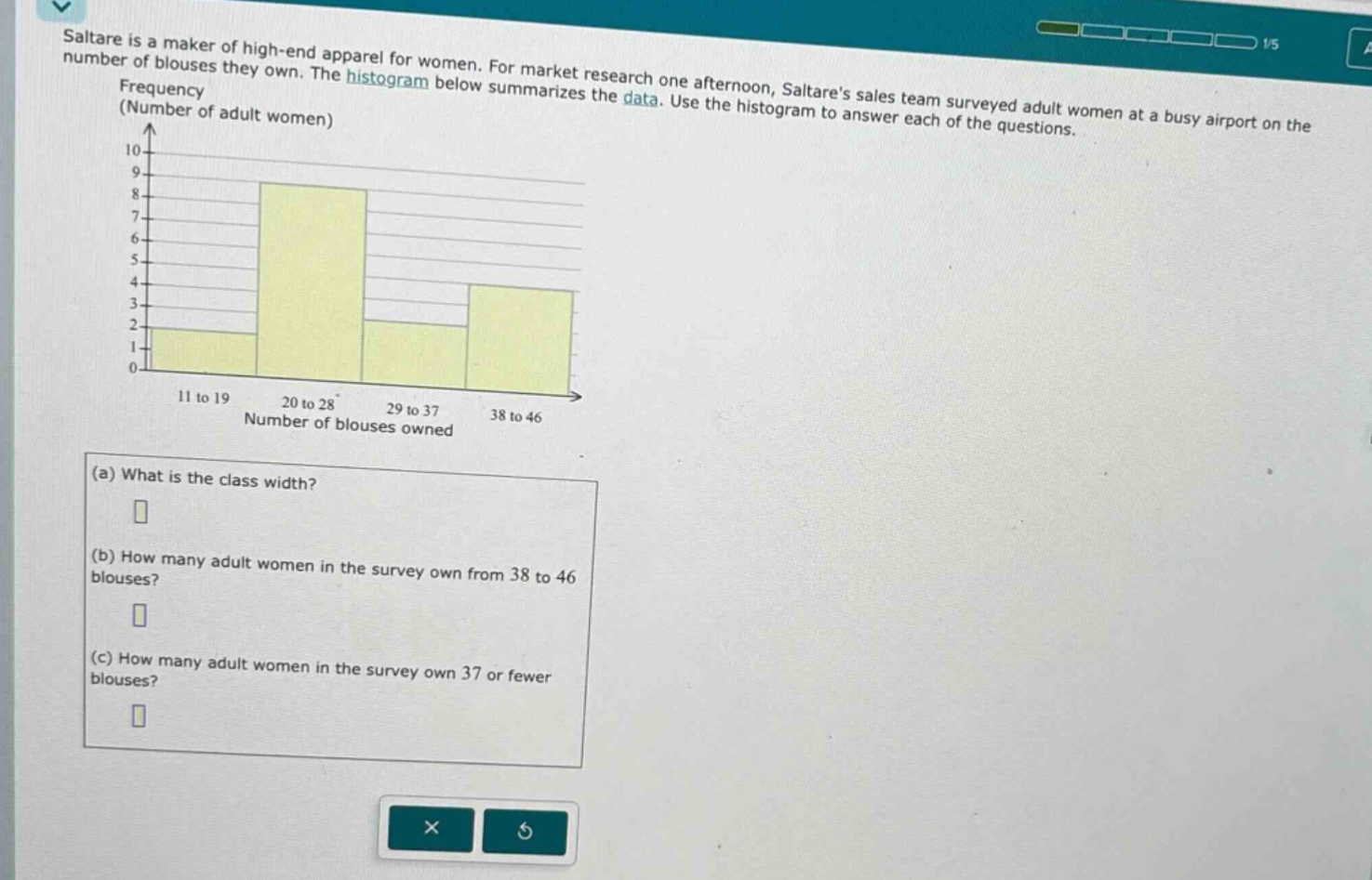 saltare is a maker of high - end apparel for women. for market research one afternoon, saltares sales team surveyed adult women at a busy airport on the number of blouses they own. the histogram below summarizes the data. use the histogram to answer each of the questions.\n(a) what is the class width?\n(b) how many adult women in the survey own from 38 to 46 blouses?\n(c) how many adult women in the survey own 37 or fewer blouses?