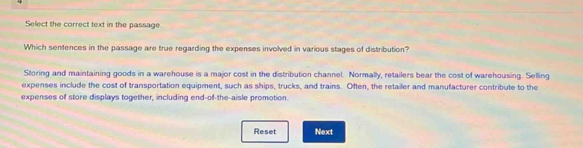 select the correct text in the passage. which sentences in the passage are true regarding the expenses involved in various stages of distribution? storing and maintaining goods in a warehouse is a major cost in the distribution channel. normally, retailers bear the cost of warehousing. selling expenses include the cost of transportation equipment, such as ships, trucks, and trains. often, the retailer and manufacturer contribute to the expenses of store displays together, including end - of - the - aisle promotion.
